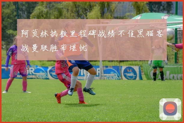 阿莫林执教里程碑战绩不佳黑猫客战曼联胜率堪忧