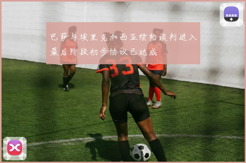 巴萨与埃里克加西亚续约谈判进入最后阶段初步协议已达成