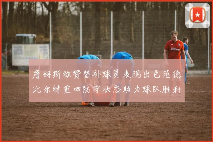 詹姆斯称赞替补球员表现出色范德比尔特重回防守状态助力球队胜利