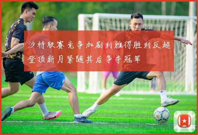 沙特联赛竞争加剧利雅得胜利反超登顶新月紧随其后争夺冠军