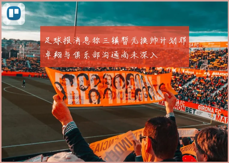 足球报消息称三镇暂无换帅计划邓卓翔与俱乐部沟通尚未深入