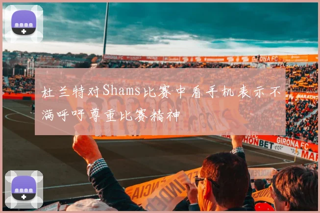 杜兰特对Shams比赛中看手机表示不满呼吁尊重比赛精神