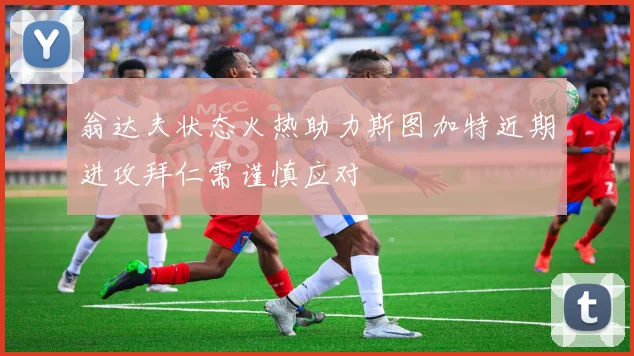 翁达夫状态火热助力斯图加特近期进攻拜仁需谨慎应对