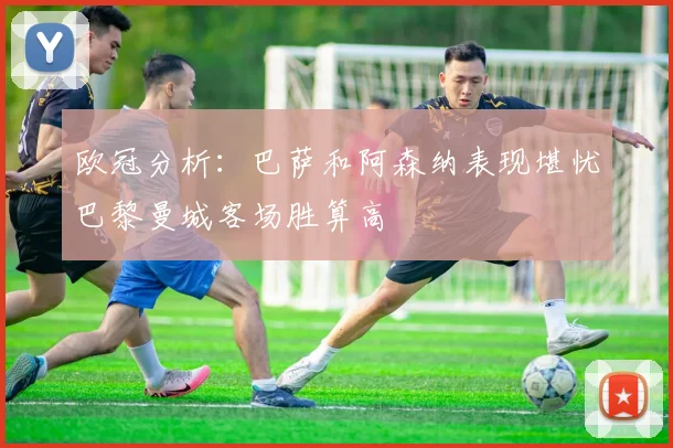 欧冠分析：巴萨和阿森纳表现堪忧巴黎曼城客场胜算高