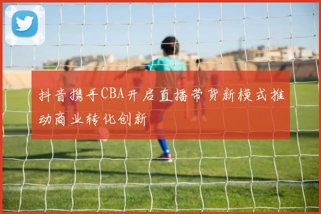 抖音携手CBA开启直播带货新模式推动商业转化创新