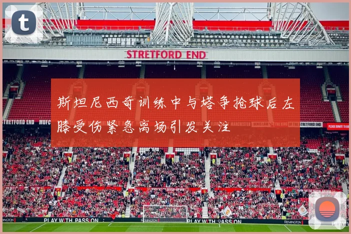 斯坦尼西奇训练中与塔争抢球后左膝受伤紧急离场引发关注