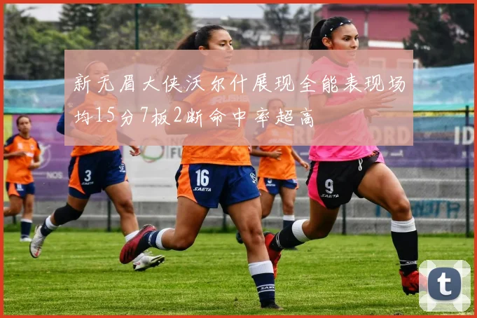 新无眉大侠沃尔什展现全能表现场均15分7板2断命中率超高