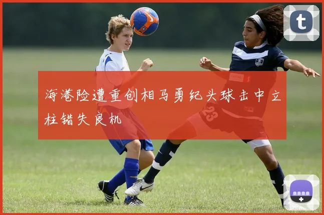 海港险遭重创相马勇纪头球击中立柱错失良机