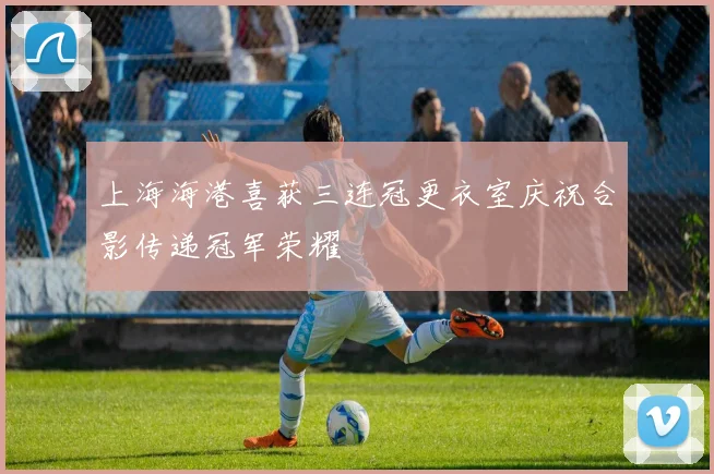 上海海港喜获三连冠更衣室庆祝合影传递冠军荣耀