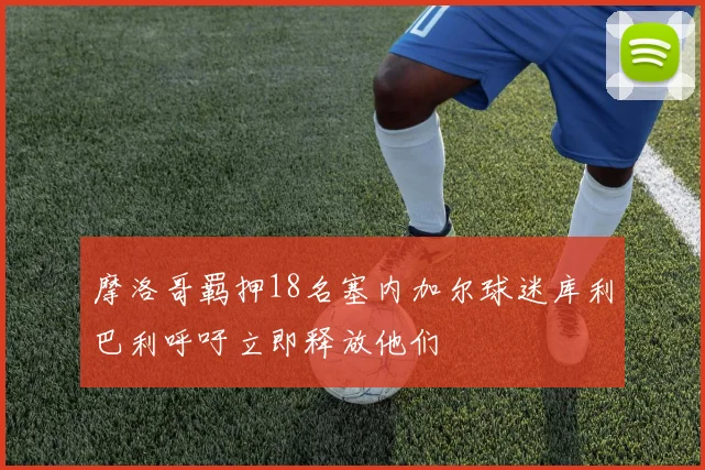 摩洛哥羁押18名塞内加尔球迷库利巴利呼吁立即释放他们
