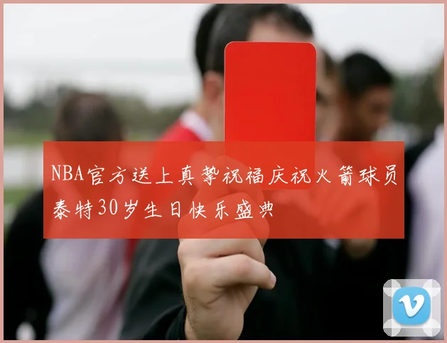 NBA官方送上真挚祝福庆祝火箭球员泰特30岁生日快乐盛典