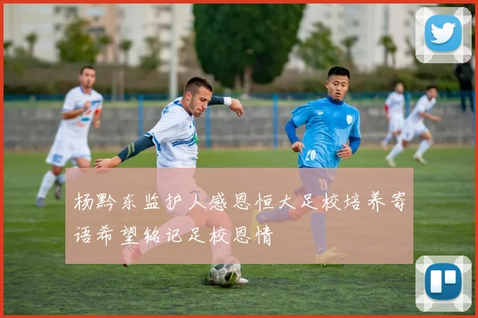 杨黔东监护人感恩恒大足校培养寄语希望铭记足校恩情