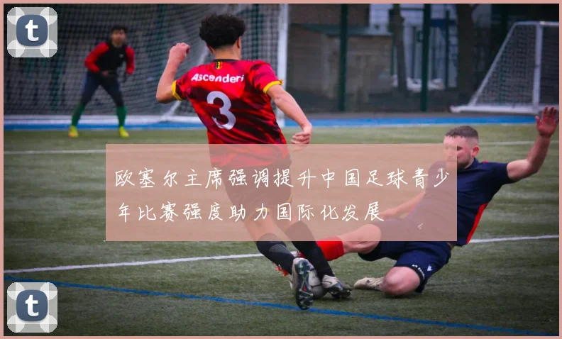 欧塞尔主席强调提升中国足球青少年比赛强度助力国际化发展