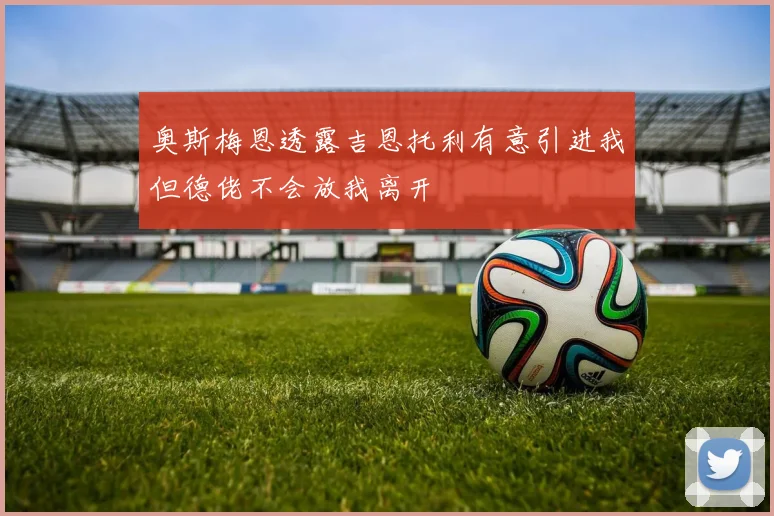 奥斯梅恩透露吉恩托利有意引进我但德佬不会放我离开