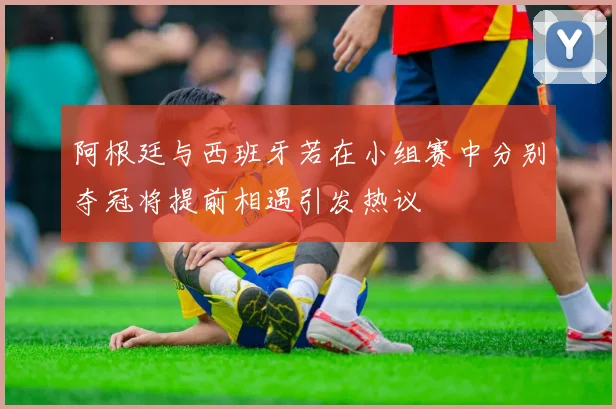 阿根廷与西班牙若在小组赛中分别夺冠将提前相遇引发热议