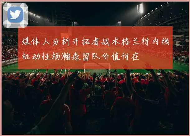 媒体人分析开拓者战术格兰特内线机动性杨瀚森留队价值何在