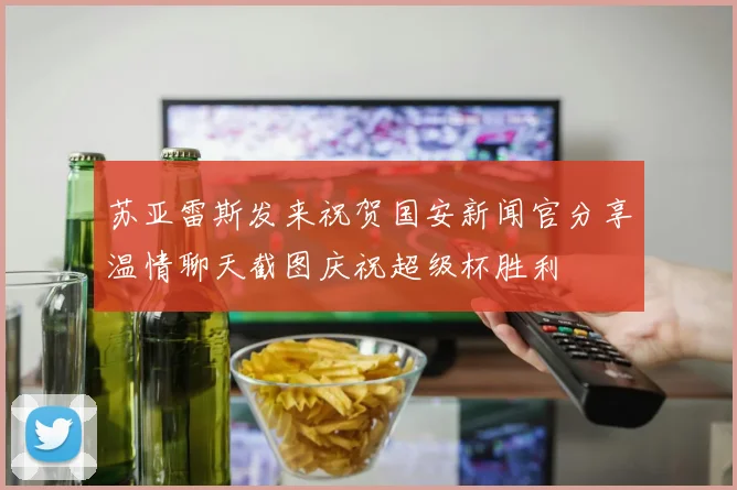 苏亚雷斯发来祝贺国安新闻官分享温情聊天截图庆祝超级杯胜利