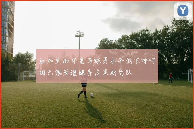 杜加里批评皇马球员水平低下呼吁姆巴佩若遭嫌弃应果断离队