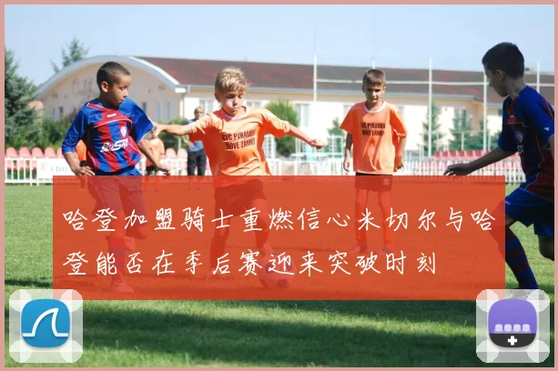哈登加盟骑士重燃信心米切尔与哈登能否在季后赛迎来突破时刻