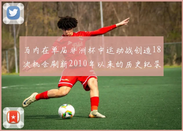 马内在单届非洲杯中运动战创造18次机会刷新2010年以来的历史纪录