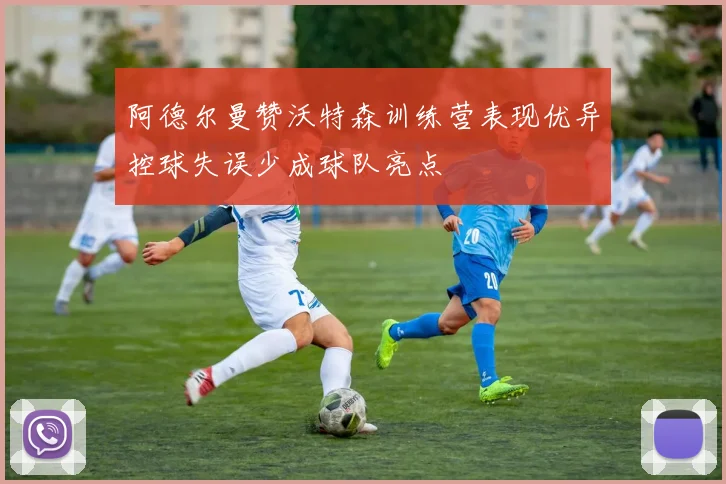 阿德尔曼赞沃特森训练营表现优异控球失误少成球队亮点