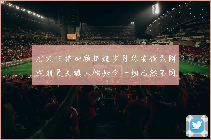 尤文旧将回顾辉煌岁月称安德烈阿涅利是关键人物如今一切已然不同