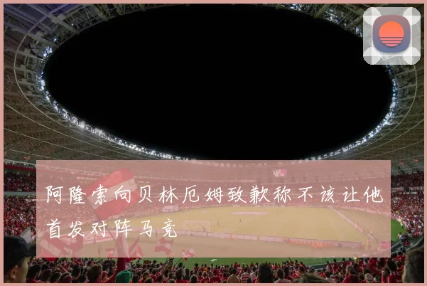 阿隆索向贝林厄姆致歉称不该让他首发对阵马竞