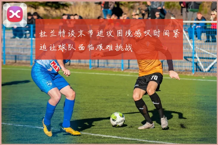杜兰特谈末节进攻困境感叹时间紧迫让球队面临艰难挑战
