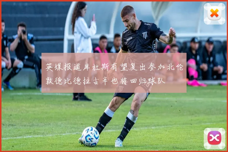 英媒报道库杜斯有望复出参加北伦敦德比德拉古辛也将回归球队