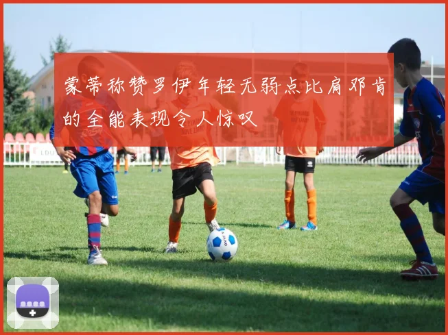 蒙蒂称赞罗伊年轻无弱点比肩邓肯的全能表现令人惊叹