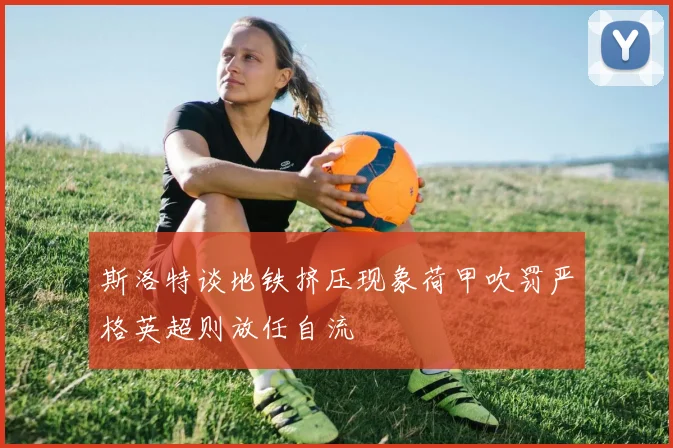 斯洛特谈地铁挤压现象荷甲吹罚严格英超则放任自流