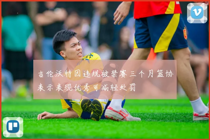 吉伦沃特因违规被禁赛三个月篮协表示表现优秀可减轻处罚